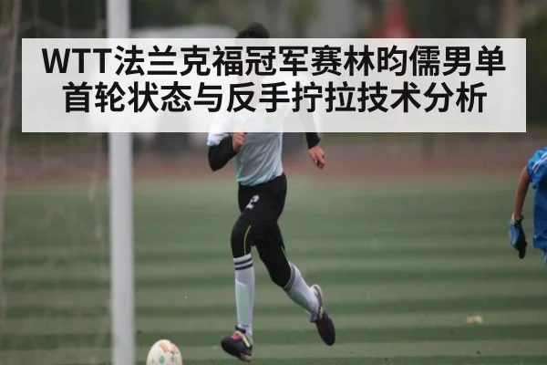 WTT法兰克福冠军赛林昀儒男单首轮状态与反手拧拉技术分析