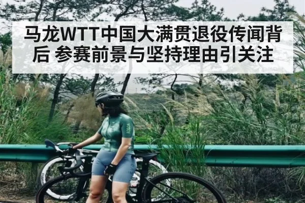 马龙WTT中国大满贯退役传闻背后 参赛前景与坚持理由引关注